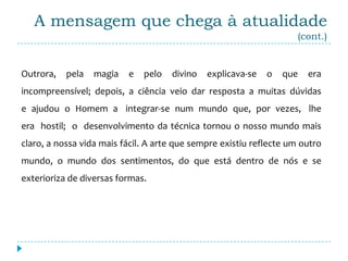 A mensagem que chega à atualidade
                                                                     (cont.)


Outrora,   pela   magia   e   pelo   divino   explicava-se   o   que   era
incompreensível; depois, a ciência veio dar resposta a muitas dúvidas
e ajudou o Homem a integrar-se num mundo que, por vezes, lhe
era hostil; o desenvolvimento da técnica tornou o nosso mundo mais
claro, a nossa vida mais fácil. A arte que sempre existiu reflecte um outro
mundo, o mundo dos sentimentos, do que está dentro de nós e se
exterioriza de diversas formas.
 