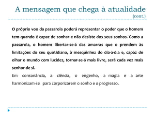 A mensagem que chega à atualidade
                                                                (cont.)


O próprio voo da passarola poderá representar o poder que o homem
tem quando é capaz de sonhar e não desiste dos seus sonhos. Como a
passarola, o homem libertar-se-á das amarras que o prendem às
limitações do seu quotidiano, à mesquinhez do dia-a-dia e, capaz de
olhar o mundo com lucidez, tornar-se-á mais livre, será cada vez mais
senhor de si.
Em   consonância,   a   ciência,   o   engenho,   a magia   e   a arte
harmonizam-se para corporizarem o sonho e o progresso.
 