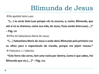 Blimunda de Jesus
De apelido Sete-Luas:
 “(…) tu serás Sete-Luas porque vês às escuras, e, assim, Blimunda, que
até aí só se chamava, como sua mãe, de Jesus, ficou sendo Sete-Luas(…)”
– Pág. 121
Filha de Sebastiana Maria de Jesus:
 “(…) Sebastiana Maria de Jesus e onde abriu Blimunda pela primeira vez
os olhos para o espectáculo do mundo, porque em jejum nasceu.”
 Feiticeira <-> Vidente:
 “Este ferro não serve, tem uma racha por dentro, Como é que sabes, Foi
Blimunda que viu (…)” – Pág. 121;
 