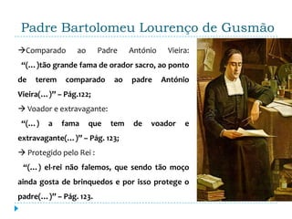 Padre Bartolomeu Lourenço de Gusmão
Comparado       ao      Padre    António    Vieira:
 “(…)tão grande fama de orador sacro, ao ponto
de   terem   comparado       ao   padre     António
Vieira(…)” – Pág.122;
 Voador e extravagante:
 “(…)   a    fama     que   tem    de   voador    e
extravagante(…)” – Pág. 123;
 Protegido pelo Rei :
 “(…) el-rei não falemos, que sendo tão moço
ainda gosta de brinquedos e por isso protege o
padre(…)” – Pág. 123.
 
