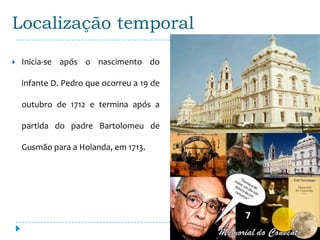 Localização temporal

   Inicia-se após o nascimento do

    infante D. Pedro que ocorreu a 19 de

    outubro de 1712 e termina após a

    partida do padre Bartolomeu de

    Gusmão para a Holanda, em 1713.
 