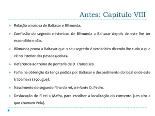 Antes: Capítulo VIII
   Relação amorosa de Baltasar e Blimunda.

   Confissão do segredo misterioso de Blimunda a Baltasar depois de este lhe ter
    escondido o pão.

   Blimunda prova a Baltasar que o seu segredo é verdadeiro dizendo-lhe tudo o que
    vê no interior das pessoas/coisas.

   Referência ao treino de pontaria de D. Franscisco.

   Falha na obtenção da tença pedida por Baltasar e despedimento do local onde este
    trabalhava (açougue).

   Nascimento do segundo filho do rei, o infante D. Pedro.

   Deslocação de El-rei a Mafra, para escolher a localização do convento (um alto a
    que chamam Vela).
 