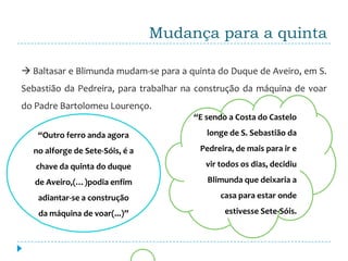 Mudança para a quinta

 Baltasar e Blimunda mudam-se para a quinta do Duque de Aveiro, em S.
Sebastião da Pedreira, para trabalhar na construção da máquina de voar
do Padre Bartolomeu Lourenço.
                                       “E sendo a Costa do Castelo

   “Outro ferro anda agora                longe de S. Sebastião da

  no alforge de Sete-Sóis, é a           Pedreira, de mais para ir e

   chave da quinta do duque               vir todos os dias, decidiu

   de Aveiro,(…)podia enfim                Blimunda que deixaria a

   adiantar-se a construção                   casa para estar onde

   da máquina de voar(...)”                    estivesse Sete-Sóis.
 