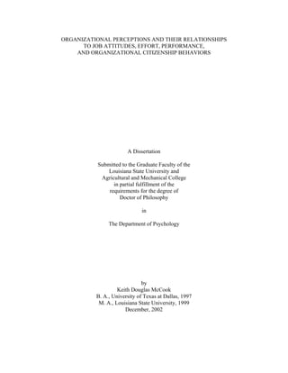ORGANIZATIONAL PERCEPTIONS AND THEIR RELATIONSHIPS
      TO JOB ATTITUDES, EFFORT, PERFORMANCE,
    AND ORGANIZATIONAL CITIZENSHIP BEHAVIORS




                       A Dissertation

           Submitted to the Graduate Faculty of the
               Louisiana State University and
            Agricultural and Mechanical College
                 in partial fulfillment of the
               requirements for the degree of
                    Doctor of Philosophy

                              in

               The Department of Psychology




                              by
                   Keith Douglas McCook
          B. A., University of Texas at Dallas, 1997
           M. A., Louisiana State University, 1999
                      December, 2002
 