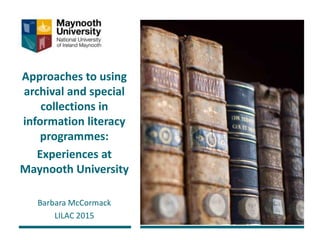 Approaches to using
archival and special
collections in
information literacy
programmes:
Experiences at
Maynooth University
Barbara McCormack
LILAC 2015
 