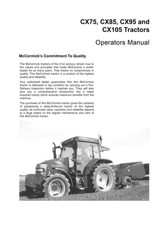 CX75, CX85, CX95 and
CX105 Tractors
Operators Manual
McCormick’s Commitment To Quality
The McCormick tractors of the 21st century remain true to
the values and principles that made McCormick a world-
beater for so many years. That means no compromises in
quality. This McCormick tractor is a product of the highest
quality and reliability.
Your authorized dealer guarantees that this McCormick
tractor is delivered in top condition by carrying out a Pre-
Delivery Inspection before it reaches you. They will also
give you a comprehensive introduction into a newly
acquired tractor which ensures maximum benefits from the
machine.
The purchase of this McCormick tractor gives the certainty
of possessing a state-of-the-art tractor of the highest
quality. Its continued value, operation and reliability depend
to a large extent on the regular maintenance and care of
this McCormick tractor.
MD03A112
 