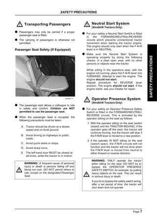 SAFETY PRECAUTIONS
Page 7
SAFETY
PRECAUTIONS
Transporting Passengers
● Passengers may only be carried if a proper
passenger seat is fitted.
● The carrying of passengers is otherwise not
permitted.
Passenger Seat Safety (If Equipped)
DD00A117
● The passenger seat allows a colleague to ride
in safety and comfort. Children are NOT
permitted to use the passenger seat.
● When the passenger Seat is occupied, the
following precautions must be taken:
A. Tractor should be driven at a slower
speed and on level ground.
B. Avoid driving on highways or public
roads.
C. Avoid quick starts or stops.
D. Avoid sharp turns.
E. The left hand door MUST be closed at
all times, while the tractor is in motion.
Neutral Start System
(XtraShift Tractors Only)
● For your safety a Neutral Start Switch is fitted
in the FORWARD/NEUTRAL/REVERSE
circuits which prevents unintentional tractor
movement when starting the tractor engine.
The engine should only start when the F-N-R
lever is in NEUTRAL.
● Make sure the Neutral Start System is
operating properly by doing the following
checks, in a clear open area, with no other
persons or objects near the tractor:
While sitting in the operators seat, with the
engine not running, place the F-N-R lever into
FORWARD. Attempt to start the engine. The
engine should not start.
Repeat procedure for REVERSE lever
position. The engine should not start. If the
engine starts, see your Dealer for repair.
Operator Presence System
(XtraShift Tractors Only)
● For your safety an Operator Presence Safety
Switch is fitted in the FORWARD/NEUTRAL/
REVERSE circuits. This is activated by the
operator sitting on the seat as follows:
1. With the operator sitting on the seat (switch
closed) and the TRACTOR MOVING; if the
operator gets off the seat, the tractor will
continue moving, but the tractor will stop if
the F/N/R lever is moved to a new position.
2. If the operator IS NOT sitting on the seat
(switch open); the F/N/R circuits will not
function and the tractor will not drive when
the F/N/R lever is moved from neutral to
either forward or reverse direction.
WARNING: A frequent cause of personal
injury or death is persons falling off and
being run over. DO NOT permit others to
ride, except on the designated Passenger
Seat.
!
!
WARNING: ONLY operate the tractor
when sitting on the seat. DO NOT try to
bypass the OPERATOR PRESENCE
SAFETY SWITCH, for example, by putting
heavy objects on the seat. This can result
in serious injury or death.
If you try to bypass the safety switch wiring,
after a set period of time, the tractor will
shut down and not operate.
!
!
!
 