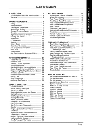 TABLE OF CONTENTS
Page i
TABLE
OF
CONTENTS
INTRODUCTION ............................................... 1
Product Identification And Serial Numbers ..... 3
Warranty ......................................................... 4
SAFETY PRECAUTIONS ................................ 5
Safety .............................................................. 5
Personal Safety .............................................. 6
Transporting Passengers ................................ 7
Neutral Start System ....................................... 7
Operator Presence System ............................ 7
Operation ........................................................ 8
Highway/public Road Operation ..................... 9
Leaving The Tractor ...................................... 11
Implements ................................................... 11
PTO Operation .............................................. 11
Service .......................................................... 12
Battery Safety ............................................... 12
Hazardous Chemicals ................................... 13
Fire Or Explosion Prevention ........................ 13
Basic Rule ..................................................... 13
Safety Decals ................................................ 14
Roll Over Protective Structure (ROPS) ......... 19
INSTRUMENTS/CONTROLS ........................ 21
Tractor Access .............................................. 21
Operators Seat ............................................. 22
Steering Column Adjustment ........................ 28
Instrument Clusters ....................................... 29
Standard (Analog) Instrument Cluster .......... 29
Deluxe (Digital) Instrument Cluster .............. 30
Programming The Digital Instrument Cluster 34
Operating Controls ........................................ 47
Operator Cab Environment Controls ............ 54
Deluxe Cab ................................................... 54
Rear View Mirrors ......................................... 57
Additional Cab Features ............................... 58
GENERAL OPERATION ................................ 61
General Operation ........................................ 61
Before Starting The Engine .......................... 61
Run In Procedure .......................................... 61
Service Indicator Lamps And Gauges .......... 62
Starting Procedure ........................................ 63
Cold Temperature Operation ........................ 64
Parking The Tractor ...................................... 67
Master Disconnect Switch ............................. 68
Operating The Transmission ........................ 69
Cab Environment .......................................... 76
Cab Environment Adjustments ..................... 79
Drawbar ........................................................ 81
Height Adjustable Trailer Hitches .................. 85
Auto Hitch ..................................................... 88
Implement/Trailer Drawbar Dimensions ....... 92
Trailer Brake Couplings ................................ 93
Auxiliary Electrical Power Sockets ................ 95
Implement Cable Access .............................. 97
How To Transport The Tractor ..................... 98
FIELD OPERATION ....................................... 99
Transmission Creeper Operation.................. 99
Wheel Slip Indicator ................................... 100
Rear Power Takeoff ................................... 102
Front Power Takeoff Operation .................. 106
Rear Three Point Hitch Preparation ........... 107
Rear Three Point Hitch Operation .............. 114
Ride Control .............................................. 122
Differential Lock Control ............................. 123
Mechanical Front Drive (Mfd) Operation .... 124
Front Hitch ................................................. 126
Remote Hydraulic Valves ........................... 130
Remote Hydraulics Operation .................... 132
Foldable Rops Frame ................................ 135
TYRES/WHEELS/BALLAST ........................ 137
Tyre Inflation Specifications ....................... 137
Tyre Pressures And Load Capacities ........ 139
Instrument Cluster Programming For
Different Tyre Sizes ............................... 142
Setting The Front Wheel Toe-in ................. 144
Axle - Steering And Oscillation Stops ........ 146
Two Wheel Drive Front Axle
Tread Adjustment .................................. 147
Mfd Front Wheel Tread Widths .................. 149
Front Wheel Bolt Torques .......................... 150
Front To Rear Tyre Size Combinations ..... 151
Front Wheel Fenders ................................. 154
Rear Wheel Tread Adjustment ................... 155
Rear Wheel Bolt Torques ........................... 158
Tractor Ballast ............................................ 159
ROUTINE SERVICING ................................. 167
Recommendations Before You Service ..... 167
Service/Hourmeter ..................................... 168
Service Access .......................................... 169
Lubricants And Capacities ......................... 170
Service Intervals ........................................ 172
10 Hours Or Daily Service ......................... 174
50 Hour Service ......................................... 177
100 Hour Service ....................................... 180
250 Hour Service ....................................... 185
500 Hour Service ....................................... 190
1000 Hour Service ..................................... 195
2000 Hour Service ..................................... 206
General Maintenance ................................. 208
 