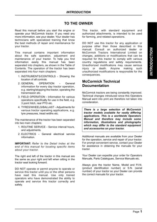 INTRODUCTION
Page 1
INTRODUCTION
TO THE OWNER
Read this manual before you start the engine or
operate your McCormick tractor. If you need any
more information, see your dealer. Your dealer has
technicians with specialized training that know
the best methods of repair and maintenance for
your tractor.
This manual contains important information
about the safe operation, adjustment and
maintenance of your tractor. To help you find
information easily this manual has been
separated into chapters, as shown in the Table of
Contents. The operation of the tractor has been
separated into four main chapters:
1. INSTRUMENTS/CONTROLS - Showing the
location of all controls.
2. GENERAL OPERATION - General
information for every day tractor operation,
e.g. starting/stopping the tractor, operating the
transmission etc.
3. FIELD OPERATION - Information for various
operations specifically for use in the field, e.g.
3 point hitch, rear PTO etc.
4. TYRES/WHEELS/BALLAST - Adjustments for
various tractor operating applications, e.g.
tyre pressures, tread widths etc.
The maintenance of the tractor has been separated
into two main chapters:
1. ROUTINE SERVICE - Service interval hours,
and adjustments.
2. ELECTRICS - General electrical service
information.
IMPORTANT: Refer to the Detail Index at the
end of this manual for locating specific items
about your tractor.
The right and left of the tractor in this manual are
the same as your right and left when sitting in the
tractor seat looking forward.
DO NOT operate or permit anyone to operate or
service this tractor until you or the other persons
have read this manual. Use only trained
operators who have demonstrated the ability to
operate and service this tractor correctly and
safely.
This tractor, with standard equipment and
authorized attachments, is intended to be used
for farming, and related operations.
DO NOT use this tractor for any application or
purpose other than those described in this
manual. Consult an authorized dealer or
McCormick Tractors International Limited on
changes, additions or modifications that can be
required for this tractor to comply with various
country regulations and safety requirements.
Unauthorized modifications may cause serious
injury or death. Anyone making such
unauthorized modifications is responsible for the
consequences.
McCormick Technical
Documentation
McCormick tractors are being constantly improved.
Technical changes introduced since this Operators
Manual went into print are therefore not taken into
consideration.
Additional manuals are available from your Dealer
for the operation, service and repair of your tractor.
For prompt convenient service, contact your Dealer
for assistance in obtaining the manuals for your
tractor.
Your Dealer can expedite your order for Operators
Manuals, Parts Catalogues, Service Manuals etc.
Always give the tractor Name, Model and P.l.N.
(product identification number) or S.N. (serial
number) of your tractor so your Dealer can provide
the correct manuals for your tractor.
There is a large selection of McCormick
tractor models available for vastly differing
applications. This is a worldwide Operators
Manual and therefore may include some
information, illustrations and photographs
which may differ to the standard equipment
and accessories on your tractor.
INTRODUCTION
 