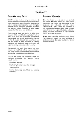 INTRODUCTION
Page 4
WARRANTY
Base Warranty Cover
All McCormick tractors carry a minimum 12
months warranty covering both parts and labour
costs arising from faulty material or workmanship
with no restrictions on operating hours during the
warranty period. See your authorized dealer for
the warranty period pertaining to your market
area and for full terms and conditions.
This warranty does not restrict or affect your
statutory rights and all that is required of you is to
make sure that the inspections, preventative
maintenance and service requirements, (set out
in this Operators Manual), are undertaken and
that the tractor is made available in a timely
manner to your authorized dealer in the event of a
repair becoming necessary under warranty.
Warranty will not apply if the tractor has been
misused or modified, unless such modification
has been carried out with written approval from
McCormick Tractors International Limited.
Due to the variety of equipment used and
operating conditions, this warranty cannot
include cost of:
Equipment removal,
Productivity loss/consequential damage,
Transportation,
Service items (eg. oils, filters and wearing
parts etc.).
Expiry of Warranty
Once the base warranty cover has expired,
McCormick MAY have offered you, at the time of
purchasing the tractor, the opportunity to also
purchase an extended warranty cover,
"McCORMICK CARE". Terms and conditions of
this extended warranty will apply once the base
warranty cover has expired. See your authorized
dealer for more information on "McCORMICK
CARE" terms and conditions.
NOTE: The extended warranty cover option
"McCORMICK CARE" is only available in
certain markets. See your authorized dealer
for confirmation.
 