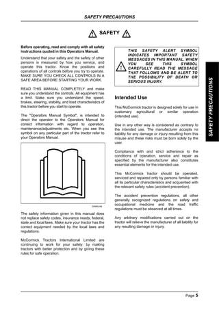 SAFETY PRECAUTIONS
Page 5
SAFETY
PRECAUTIONS
SAFETY
Before operating, read and comply with all safety
instructions quoted in this Operators Manual.
Understand that your safety and the safety of other
persons is measured by how you service, and
operate this tractor. Know the positions and
operations of all controls before you try to operate.
MAKE SURE YOU CHECK ALL CONTROLS IN A
SAFE AREA BEFORE STARTING YOUR WORK.
READ THIS MANUAL COMPLETELY and make
sure you understand the controls. All equipment has
a limit. Make sure you understand the speed,
brakes, steering, stability, and load characteristics of
this tractor before you start to operate.
The "Operators Manual Symbol", is intended to
direct the operator to the Operators Manual for
correct information with regard to operation,
maintenance/adjustments etc. When you see this
symbol on any particular part of the tractor refer to
your Operators Manual.
DI96K246
The safety information given in this manual does
not replace safety codes, insurance needs, federal,
state and local laws. Make sure your tractor has the
correct equipment needed by the local laws and
regulations.
McCormick Tractors International Limited are
continuing to work for your safety: by making
tractors with better protection and by giving these
rules for safe operation.
Intended Use
This McCormick tractor is designed solely for use in
customary agricultural or similar operation
(intended use).
Use in any other way is considered as contrary to
the intended use. The manufacturer accepts no
liability for any damage or injury resulting from this
misuse and these risks must be born solely by the
user.
Compliance with and strict adherence to the
conditions of operation, service and repair as
specified by the manufacturer also constitutes
essential elements for the intended use.
This McCormick tractor should be operated,
serviced and repaired only by persons familiar with
all its particular characteristics and acquainted with
the relevant safety rules (accident prevention).
The accident prevention regulations, all other
generally recognized regulations on safety and
occupational medicine and the road traffic
regulations must be observed at all times.
Any arbitrary modifications carried out on the
tractor will relieve the manufacturer of all liability for
any resulting damage or injury.
! !
THIS SAFETY ALERT SYMBOL
INDICATES IMPORTANT SAFETY
MESSAGES IN THIS MANUAL. WHEN
YOU SEE THIS SYMBOL
CAREFULLY READ THE MESSAGE
THAT FOLLOWS AND BE ALERT TO
THE POSSIBILITY OF DEATH OR
SERIOUS INJURY.
!
SAFETY
PRECAUTIONS
 