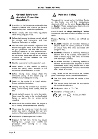 SAFETY PRECAUTIONS
Page 6
General Safety And
Accident Prevention
Regulations
● In addition to the instructions contained in this
Operators Manual, also observe the general
safety and accident prevention regulations.
● Always comply with local traffic regulations
when driving on public roads.
● Before starting work, familiarize yourself with all
the controls and instruments and their
functions. During work is too late.
● Securely fasten your seat belt, if equipped. Your
tractor is equipped with a ROPS cab or frame
for your protection. The seat belt can help
insure your safety if it is used and maintained.
Never wear a seat belt loosely or with slack in
the belt system. Never wear the belt in a twisted
condition or pinched between the seat
structural members.
● Start the engine only from the operator’s seat.
● Never attempt to start engine by shorting
across the starting motor terminals as the
tractor may immediately start to move.
● Before moving away, always check the
immediate vicinity of the tractor (e.g. for
children). Ensure adequate visibility.
● Never run the engine in a closed building.
Proper ventilation is required.
● Clothing worn by the operator must be close-
fitting. Avoid wearing loose jackets, shirts or
ties.
● Handle fuel with care as it is highly flammable.
Never refuel the tractor in the vicinity of naked
flames or sparks. Do not smoke during
refuelling.
● Never refuel the machine when the engine is
hot or running. Never smoke while refuelling.
● Always stop the engine and remove the main
switch key before refuelling. Fill fuel tank
outdoors. Clean up any spilled fuel immediately.
● Prevent fires by keeping the tractor clean.
● Exposure to high noise levels may cause
hearing loss. Always wear suitable ear
protection when working in a noisy
environment.
Personal Safety
Throughout this manual and on the Safety Decals
on this tractor you will find precautionary
statements which use the words Danger, Warning
or Caution. These precautionary statements are
intended for your personal safety.
Failure to follow the Danger, Warning or Caution
instructions may result in serious bodily injury or
death.
Danger, Warning or Caution are defined as
follows:
● DANGER: Indicates an immediate hazardous
situation that if not avoided, will result in death
or serious injury. The colour associated with
Danger is RED.
● WARNING: Indicates a potentially hazardous
situation that if not avoided, could result in
death or serious injury. The colour associated
with Warning is ORANGE.
● CAUTION: Indicates a potentially hazardous
situation that if not avoided, may result in minor
or moderate injury. It may also be used to alert
against unsafe practices. The colour associated
with Caution is YELLOW.
Safety Decals on this tractor which are ISO-two
panel Pictorial type decals, are defined as follows:
● The first panel indicates the nature of the
hazard.
● The second panel indicates the appropriate
avoidance of the hazard.
● Background colour is YELLOW.
● Prohibition symbols such as
and if used, are RED.
!
!
STOP
 