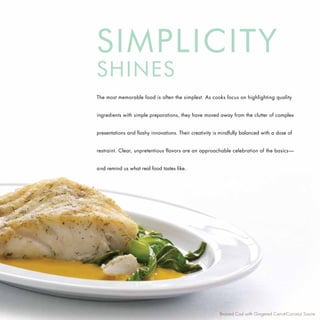 SIMPLICITY
SHINES
The most memorable food is often the simplest. As cooks focus on highlighting quality


ingredients with simple preparations, they have moved away from the clutter of complex


presentations and flashy innovations. Their creativity is mindfully balanced with a dose of


restraint. Clear, unpretentious flavors are an approachable celebration of the basics—


and remind us what real food tastes like.




                                                         Braised Cod with Gingered Carrot-Coconut Sauce
 