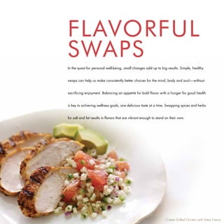 FLAVORFUL
SWAPS
In the quest for personal well-being, small changes add up to big results. Simple, healthy


swaps can help us make consistently better choices for the mind, body and soul—without


sacrificing enjoyment. Balancing an appetite for bold flavor with a hunger for good health


is key to achieving wellness goals, one delicious taste at a time. Swapping spices and herbs


for salt and fat results in flavors that are vibrant enough to stand on their own.




                                                                     Cuban Grilled Chicken with Salsa Fresca
 