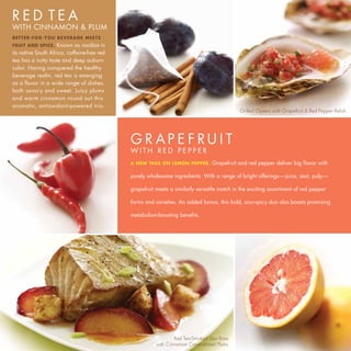 RED TEA
WITH CINNAMON & PLUM
BETTER-FOR-YOU BEVERAGE MEETS
FRUIT AND SPICE.    Known as rooibos in
its native South Africa, caffeine-free red
tea has a nutty taste and deep auburn
color. Having conquered the healthy
beverage realm, red tea is emerging
as a flavor in a wide range of dishes,
both savory and sweet. Juicy plums
and warm cinnamon round out this
aromatic, antioxidant-powered trio.
                                                                                            Grilled Oysters with Grapefruit & Red Pepper Relish




                                             G R AP E F RU I T
                                             WITH RED PEPPER
                                             A NEW TAKE ON LEMON PEPPER.        Grapefruit and red pepper deliver big flavor with

                                             purely wholesome ingredients. With a range of bright offerings—juice, zest, pulp—

                                             grapefruit meets a similarly versatile match in the exciting assortment of red pepper

                                             forms and varieties. An added bonus, this bold, sour-spicy duo also boasts promising

                                             metabolism-boosting benefits.




                                                                Red Tea-Smoked Sea Bass
                                                        with Cinnamon Caramelized Plums
 