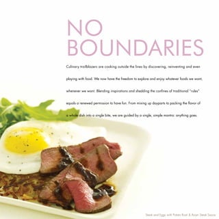 No
BoUNDARIES
Culinary trailblazers are cooking outside the lines by discovering, reinventing and even


playing with food. We now have the freedom to explore and enjoy whatever foods we want,


whenever we want. Blending inspirations and shedding the confines of traditional “rules”


equals a renewed permission to have fun. From mixing up dayparts to packing the flavor of


a whole dish into a single bite, we are guided by a single, simple mantra: anything goes.




                                                     Steak and Eggs with Potato Rosti & Asian Steak Sauce
 