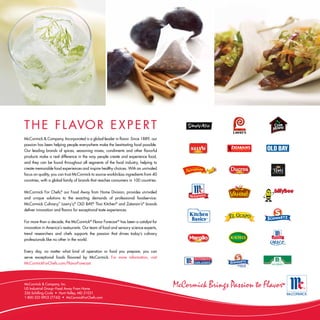 T H E F L AVO R E X P E R T
McCormick & Company, Incorporated is a global leader in flavor. Since 1889, our
passion has been helping people everywhere make the best-tasting food possible.
Our leading brands of spices, seasoning mixes, condiments and other flavorful
products make a real difference in the way people create and experience food,
and they can be found throughout all segments of the food industry, helping to
create memorable food experiences and inspire healthy choices. With an unrivaled




                                                                                      rt ie
focus on quality, you can trust McCormick to source world-class ingredients from 40




                                                                                      Be
countries, with a global family of brands that reaches consumers in 100 countries.


McCormick For Chefs, our Food Away from Home Division, provides unrivaled
                     ®


and unique solutions to the exacting demands of professional foodservice.
McCormick Culinary, Lawry’s,® OLD BAY,® Thai Kitchen® and Zatarain’s® brands
                   ™


deliver innovation and flavors for exceptional taste experiences.


For more than a decade, the McCormick® Flavor Forecast ® has been a catalyst for
innovation in America’s restaurants. Our team of food and sensory science experts,
trend researchers and chefs supports the passion that drives today’s culinary
professionals like no other in the world.


Every day, no matter what kind of operation or food you prepare, you can
serve exceptional foods flavored by McCormick. For more information, visit
McCormickForChefs.com/FlavorForecast.




McCormick & Company, Inc.
US Industrial Group–Food Away From Home
226 Schilling Circle • Hunt Valley, MD 21031
1-800-322-SPICE (7742) • McCormickForChefs.com
 