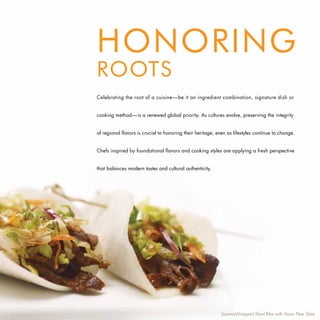 HONORING
ROOTS
Celebrating the root of a cuisine—be it an ingredient combination, signature dish or


cooking method—is a renewed global priority. As cultures evolve, preserving the integrity


of regional flavors is crucial to honoring their heritage, even as lifestyles continue to change.


Chefs inspired by foundational flavors and cooking styles are applying a fresh perspective


that balances modern tastes and cultural authenticity.




                                                             Jicama-Wrapped Short Ribs with Asian Pear Slaw
 