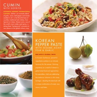 CUMIN
WITH SOFRITO
AUTHENTIC HISPANIC FOUNDATIONAL
FLAV OR S.  Sofrito—an aromatic blend
of garlic, onion, bell pepper and tomato
sautéed in oil—is the flavorful base of
countless traditional Latin dishes, from
Spanish to Cuban. Robust cumin, one of
the world’s most widely used spices, is
taking these “background” aromatics to
new places on the global culinary map.
                                           Almond & Date Bulgur Salad with Sofrito




                                              KOREAN
                                              PEPPER PASTE
                                              WITH SESAME, ASIAN
                                              PEAR & GARLIC
                                              B B Q W I TH A GL OB A L TW I ST.

                                              In Korean barbecue, powerful

                                              ingredients combine in an intricate

                                              harmony for the senses. Gaining

                                              popularity as a result of interest in

                                              global street food and regional live-

                                              fire specialties, chefs are celebrating

                                              the balance inherent in this tasty

                                              heritage —dazzling the taste buds with

                                              a unique combination of sweet, sour,

                                              savory and bitter.




                                                                                        Korean BBQ Wings
 