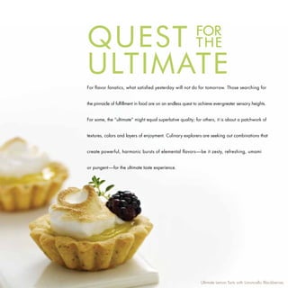 Quest                                                       FOR
                                                            THE
uLtIMAte
For flavor fanatics, what satisfied yesterday will not do for tomorrow. Those searching for


the pinnacle of fulfillment in food are on an endless quest to achieve ever-greater sensory heights.


For some, the “ultimate” might equal superlative quality; for others, it is about a patchwork of


textures, colors and layers of enjoyment. Culinary explorers are seeking out combinations that


create powerful, harmonic bursts of elemental flavors—be it zesty, refreshing, umami


or pungent—for the ultimate taste experience.




                                                               Ultimate Lemon Tarts with Limoncello Blackberries
 
