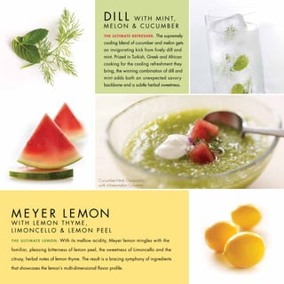 DI L LW I T H M I N T,
                                                       MELON & CUCUMBER
                                                       THE ULTIMATE REFRESHER.     The supremely
                                                       cooling blend of cucumber and melon gets
                                                       an invigorating kick from lively dill and
                                                       mint. Prized in Turkish, Greek and African
                                                       cooking for the cooling refreshment they
                                                       bring, the winning combination of dill and
                                                       mint adds both an unexpected savory
                                                       backbone and a subtle herbal sweetness.




                                                    Cucumber-Herb Gazpacho
                                                    with Watermelon Croutons




M E Y E R L E MON
WITH LEMON THYME,
LIMONCELLO & LEMON PEEL
T H E U LT I M AT E L E M O N .   With its mellow acidity, Meyer lemon mingles with the

familiar, pleasing bitterness of lemon peel, the sweetness of Limoncello and the

citrusy, herbal notes of lemon thyme. The result is a bracing symphony of ingredients

that showcases the lemon’s multi-dimensional flavor profile.
 