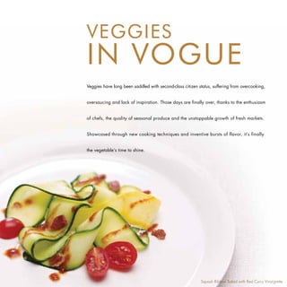 VEGGIES
IN VOGUE
Veggies have long been saddled with second-class citizen status, suffering from overcooking,


oversaucing and lack of inspiration. Those days are finally over, thanks to the enthusiasm


of chefs, the quality of seasonal produce and the unstoppable growth of fresh markets.


Showcased through new cooking techniques and inventive bursts of flavor, it’s finally


the vegetable’s time to shine.




                                                          Squash Ribbon Salad with Red Curry Vinaigrette
 