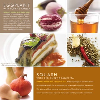 EGGPLANT
   WITH HONEY & HARISSA
   WORLDLY VEGGIE WITH SWEET HEAT.
   Eggplant is a diverse and global
   favorite that often replaces meat
   in dishes because of its substantial
   texture and hearty flavor. Naturally
   sweet honey and the fiery North African
   condiment, harissa, add unique intensity,
   elevating eggplant to a starring role in
   many international cuisines.




Eggplant & Goat Cheese
Torte with Honey-Harissa Sauce




                                               SQUASH
                                               W I T H R E D C U R R Y & PA N C E T TA
                                               VERSATILE VEGGIE WITH A TOUCH OF THAI.     Red curry brings an air of the exotic

                                               to adaptable squash, for a match that can be enjoyed throughout the seasons.

                                               This spicy curry blend warms up winter squashes, while waking up summer varieties.

                                               Savory pancetta adds a hip twist, thanks to the world’s passion for cured meats.
 