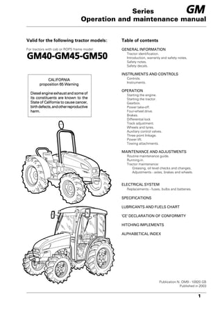 1
Operation and maintenance manual
Valid for the following tractor models:
For tractors with cab or ROPS frame model:
Table of contents
GENERAL INFORMATION
Tractor identification.
Introduction, warranty and safety notes.
Safety notes.
Safety decals.
INSTRUMENTS AND CONTROLS
Controls.
Instruments.
OPERATION
Starting the engine.
Starting the tractor.
Gearbox.
Power take-off.
Four-wheel drive.
Brakes.
Differential lock
Track adjustment.
Wheels and tyres.
Auxiliary control valves.
Three point linkage.
Power lift.
Towing attachments.
MAINTENANCE AND ADJUSTMENTS
Routine maintenance guide.
Running-in.
Tractor maintenance:
Greasing, oil level checks and changes.
Adjustments - axles, brakes and wheels.
ELECTRICAL SYSTEM
Replacements - fuses, bulbs and batteries.
SPECIFICATIONS
LUBRICANTS AND FUELS CHART
'CE' DECLARATION OF CONFORMITY
HITCHING IMPLEMENTS
ALPHABETICAL INDEX
Publication N. OM9 - 10920 GB
Published in 2003
Series
CALIFORNIA
CALIFORNIA
CALIFORNIA
CALIFORNIA
CALIFORNIA
proposition 65 Warning
proposition 65 Warning
proposition 65 Warning
proposition 65 Warning
proposition 65 Warning
Diesel engine exhaust and some of
Diesel engine exhaust and some of
Diesel engine exhaust and some of
Diesel engine exhaust and some of
Diesel engine exhaust and some of
its constituents are known to the
its constituents are known to the
its constituents are known to the
its constituents are known to the
its constituents are known to the
State of California to cause cancer,
State of California to cause cancer,
State of California to cause cancer,
State of California to cause cancer,
State of California to cause cancer,
birthdefects,andotherreproductive
birthdefects,andotherreproductive
birthdefects,andotherreproductive
birthdefects,andotherreproductive
birthdefects,andotherreproductive
harm.
harm.
harm.
harm.
harm.
GM40-GM45-GM50
GM40-GM45-GM50
GM40-GM45-GM50
GM40-GM45-GM50
GM40-GM45-GM50
GM
GM
GM
GM
GM
 