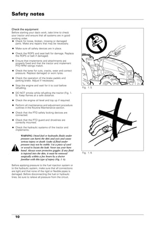 10
Check the equipment
Before starting your day's work, take time to check
your tractor and ensure that all systems are in good
working order.
• Check for loose, broken, missing or damaged
parts. Make any repairs that may be necessary.
• Make sure all safety devices are in place.
• Check the ROPS and seat belt for damage. Replace
the ROPS or belt if damaged.
• Ensure that implements and attachments are
properly fixed and that the tractor and implement
PTO RPM ratings match.
• Check the tyres for cuts, cracks, wear and correct
pressure. Replace damaged or worn tyres.
• Check the operation of the brake padels and
parking brake. Adjust if necessary.
• Stop the engine and wait for it to cool before
refuelling.
• DO NOT smoke while refuelling the tractor (Fig. 1.
5). Keep flames at a safe distance.
• Check the engine oil level and top up if required.
• Perform all maintenance and adjustment procedure
outlines in the Routine Maintenance section.
• Check that the PTO safety locking devices are
connected.
• Check that the PTO guard and drivelines are
correctly mounted.
• Check the hydraulic systems of the tractor and
implements.
WARNING: Diesel fuel or hydraulic fluids under
pressure can harm the skin and eyes and cause
serious injury or death. Leaks of fluid under
pressure may not be visible. Use a piece of card
or wood to locate the leak. Never use your bare
hand. Always wear protective goggles. If any fluid
is injected into the skin, it must be removed
surgically within a few hours by a doctor
familiar with this type of injury (Fig. 1. 6).
Before applying pressure to the fuel injection system or
to the hydraulic system, make sure that all connections
are tight and that none of the rigid or flexible pipes is
damaged. Before disconnecting the fuel or hydraulic
lines, be sure to relieve all pressure from the circuit.
Fig. 1. 5
Fig. 1. 6
Safety notes
 