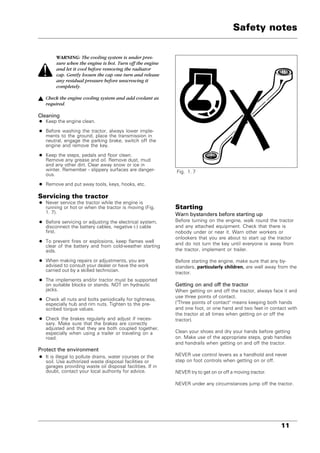11
WARNING: The cooling system is under pres-
sure when the engine is hot. Turn off the engine
and let it cool before removing the radiator
cap. Gently loosen the cap one turn and release
any residual pressure before unscrewing it
completely.
Check the engine cooling system and add coolant as
required.
Cleaning
• Keep the engine clean.
• Before washing the tractor, always lower imple-
ments to the ground, place the transmission in
neutral, engage the parking brake, switch off the
engine and remove the key.
• Keep the steps, pedals and floor clean.
Remove any grease and oil. Remove dust, mud
and any other dirt. Clear away snow or ice in
winter. Remember - slippery surfaces are danger-
ous.
• Remove and put away tools, keys, hooks, etc.
Servicing the tractor
• Never service the tractor while the engine is
running or hot or when the tractor is moving (Fig.
1. 7).
• Before servicing or adjusting the electrical system,
disconnect the battery cables, negative (-) cable
first.
• To prevent fires or explosions, keep flames well
clear of the battery and from cold-weather starting
aids.
• When making repairs or adjustments, you are
advised to consult your dealer or have the work
carried out by a skilled technician.
• The implements and/or tractor must be supported
on suitable blocks or stands. NOT on hydraulic
jacks.
• Check all nuts and bolts periodically for tightness,
especially hub and rim nuts. Tighten to the pre-
scribed torque values.
• Check the brakes regularly and adjust if neces-
sary. Make sure that the brakes are correctly
adjusted and that they are both coupled together,
especially when using a trailer or traveling on a
road.
Protect the environment
• It is illegal to pollute drains, water courses or the
soil. Use authorized waste disposal facilities or
garages providing waste oil disposal facilities. If in
doubt, contact your local authority for advice.
Fig. 1. 7
Safety notes
Starting
Warn bystanders before starting up
Before turning on the engine, walk round the tractor
and any attached equipment. Check that there is
nobody under or near it. Warn other workers or
onlookers that you are about to start up the tractor
and do not turn the key until everyone is away from
the tractor, implement or trailer.
Before starting the engine, make sure that any by-
standers, particularly children, are well away from the
tractor.
Getting on and off the tractor
When getting on and off the tractor, always face it and
use three points of contact.
("Three points of contact" means keeping both hands
and one foot, or one hand and two feet in contact with
the tractor at all times when getting on or off the
tractor).
Clean your shoes and dry your hands before getting
on. Make use of the appropriate steps, grab handles
and handrails when getting on and off the tractor.
NEVER use control levers as a handhold and never
step on foot controls when getting on or off.
NEVER try to get on or off a moving tractor.
NEVER under any circumstances jump off the tractor.
 