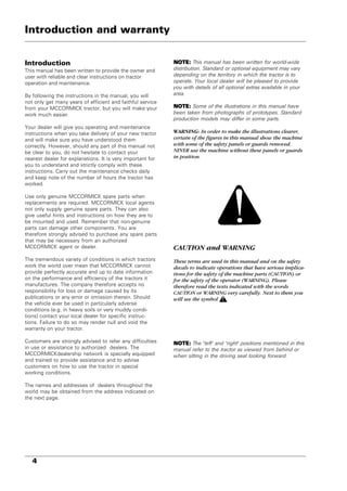 4
Introduction
This manual has been written to provide the owner and
user with reliable and clear instructions on tractor
operation and maintenance.
By following the instructions in the manual, you will
not only get many years of efficient and faithful service
from your MCCORMICK tractor, but you will make your
work much easier.
Your dealer will give you operating and maintenance
instructions when you take delivery of your new tractor
and will make sure you have understood them
correctly. However, should any part of this manual not
be clear to you, do not hesitate to contact your
nearest dealer for explanations. It is very important for
you to understand and strictly comply with these
instructions. Carry out the maintenance checks daily
and keep note of the number of hours the tractor has
worked.
Use only genuine MCCORMICK spare parts when
replacements are required. MCCORMICK local agents
not only supply genuine spare parts. They can also
give useful hints and instructions on how they are to
be mounted and used. Remember that non-genuine
parts can damage other components. You are
therefore strongly advised to purchase any spare parts
that may be necessary from an authorized
MCCORMICK agent or dealer.
The tremendous variety of conditions in which tractors
work the world over mean that MCCORMICK cannot
provide perfectly accurate and up to date information
on the performance and efficiency of the tractors it
manufactures. The company therefore accepts no
responsibility for loss or damage caused by its
publications or any error or omission therein. Should
the vehicle ever be used in particularly adverse
conditions (e.g. in heavy soils or very muddy condi-
tions) contact your local dealer for specific instruc-
tions. Failure to do so may render null and void the
warranty on your tractor.
Customers are strongly advised to refer any difficulties
in use or assistance to authorized dealers. The
MCCORMICKdealership network is specially equipped
and trained to provide assistance and to advise
customers on how to use the tractor in special
working conditions.
The names and addresses of dealers throughout the
world may be obtained from the address indicated on
the next page.
NOTE:
NOTE:
NOTE:
NOTE:
NOTE: This manual has been written for world-wide
distribution. Standard or optional equipment may vary
depending on the territory in which the tractor is to
operate. Your local dealer will be pleased to provide
you with details of all optional extras available in your
area.
NOTE:
NOTE:
NOTE:
NOTE:
NOTE: Some of the illustrations in this manual have
been taken from photographs of prototypes. Standard
production models may differ in some parts.
WARNING: In order to make the illustrations clearer,
certain of the figures in this manual show the machine
with some of the safety panels or guards removed.
NEVER use the machine without these panels or guards
in position.
CAUTION and WARNING
These terms are used in this manual and on the safety
decals to indicate operations that have serious implica-
tions for the safety of the machine parts (CAUTION) or
for the safety of the operator (WARNING). Please
therefore read the texts indicated with the words
CAUTION or WARNING very carefully. Next to them you
will see the symbol .
NOTE:
NOTE:
NOTE:
NOTE:
NOTE: The "left" and "right" positions mentioned in this
manual refer to the tractor as viewed from behind or
when sitting in the driving seat looking forward.
Introduction and warranty
 