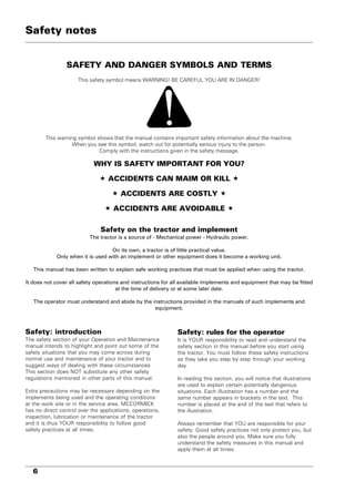 6
SAFETY AND DANGER SYMBOLS AND TERMS
This safety symbol means WARNING! BE CAREFUL YOU ARE IN DANGER!
This warning symbol shows that the manual contains important safety information about the machine.
When you see this symbol, watch out for potentially serious injury to the person.
Comply with the instructions given in the safety message.
WHY IS SAFETY IMPORTANT FOR YOU?
 ACCIDENTS CAN MAIM OR KILL 
 ACCIDENTS ARE COSTLY 
 ACCIDENTS ARE AVOIDABLE 
Safety on the tractor and implement
The tractor is a source of - Mechanical power - Hydraulic power.
On its own, a tractor is of little practical value.
Only when it is used with an implement or other equipment does it become a working unit.
This manual has been written to explain safe working practices that must be applied when using the tractor.
It does not cover all safety operations and instructions for all available implements and equipment that may be fitted
at the time of delivery or at some later date.
The operator must understand and abide by the instructions provided in the manuals of such implements and
equipment.
Safety: rules for the operator
It is YOUR responsibility to read and understand the
safety section in this manual before you start using
the tractor. You must follow these safety instructions
as they take you step by step through your working
day.
In reading this section, you will notice that illustrations
are used to explain certain potentially dangerous
situations. Each illustration has a number and the
same number appears in brackets in the text. This
number is placed at the end of the text that refers to
the illustration.
Always remember that YOU are responsible for your
safety. Good safety practices not only protect you, but
also the people around you. Make sure you fully
understand the safety measures in this manual and
apply them at all times.
Safety: introduction
The safety section of your Operation and Maintenance
manual intends to highlight and point out some of the
safety situations that you may come across during
normal use and maintenance of your tractor and to
suggest ways of dealing with these circumstances.
This section does NOT substitute any other safety
regulations mentioned in other parts of this manual.
Extra precautions may be necessary depending on the
implements being used and the operating conditions
at the work site or in the service area. MCCORMICK
has no direct control over the applications, operations,
inspection, lubrication or maintenance of the tractor
and it is thus YOUR responsibility to follow good
safety practices at all times.
Safety notes
 