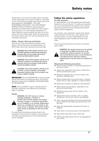 7
Always bear in mind that this safety section has been
written specifically for this type of machine: remember
to put into practice the safety rules that you learn from
daily experience. REMEMBER - YOU ARE
RESPONSIBLE FOR SAFETY. YOU CAN PREVENT
SERIOUS INJURY OR DEATH. Always keep the
Operations and Maintenance Manual to hand. Keep it
in the tool box or in a cab storage compartment if
fitted. Read this manual carefully and learn to use the
tractor and the controls safely. Never let anyone drive
the tractor without their first having understood all the
necessary instructions.
Safety - Danger, Warning and Caution
Every time you see the words and symbols shown
below in the manual and on the safety decals, you
MUST take note of their instructions and warnings.
DANGER: This symbol together with the word
DANGER indicates an imminently hazardous
situation that, if not avoided, will result in
DEATH OR VERY SERIOUS INJURY.
WARNING: This symbol together with the word
WARNING indicates a potentially hazardous
situation that if not avoided, could result in
DEATH OR SERIOUS INJURY.
CAUTION: This symbol together with the word
CAUTION is used to indicate a potentially
hazardous situation that, if not avoided, may
result in SERIOUS INJURY.
IMPORTANT: The word IMPORTANT is used to identify
special instructions or procedures which, if not strictly
observed, could result in DAMAGE, OR DESTRUCTION
OF THE MACHINE.
NOTE: The word NOTE is used to indicate points of
particular interest for more efficient and convenient
repair or operation.
Decals
WARNING: DO NOT remove or obscure
DANGER, WARNING, CAUTION or
INSTRUCTION DECALS. Replace any Danger,
Warning, Caution or Instruction decals that
are not readable or are missing. Replacement
decals are available from your Dealer in the
event of loss or damage. The location of these
Safety Decals is illustrated at the end of this
section.
If a used tractor has been purchased, refer to the
illustrations at the end of this section to ensure that all
the safety warning decals are in the correct position
and are readable.
Follow the safety regulations
For safe operation
For safe operation, only fully qualified and authorized
operators are to use tractors. To qualify as an operator,
you must understand the instructions in this manual,
have training and know and understand the relevant
safety and work regulations.
For example, some regulations specify that nobody
under the age of 16 may use a work vehicle: this
includes tractors. It is your responsibility to know
these regulations and to comply with them at all
times.
They include the following instructions for using the
tractor safely.
WARNING: The operator must never use alcohol
or drugs that can affect his attention or the
coordination of his movements. An operator
who is prescribed narcotics or who uses them in
controlled amounts must have medical
authorization to use the tractor in conditions of
safety.
Observe the following precautions
• DO NOT allow children or unauthorized persons to
drive your tractor.
• Fasten your seat belt if the tractor is fitted with a
roll-over protective structure.
• Whenever possible, do not use the tractor near
ditches or embankments.
• Reduce speed when turning the tractor, crossing
slopes and on rough, slippery or muddy surfaces.
• Keep clear of slopes too steep for safe operation.
• Watch where you are going - especially at row
ends and around trees.
• NEVER let anyone else ride the tractor or the
implement.
• Operate the tractor smoothly, with no sudden
movements: do not turn, start or stop abruptly.
• Hitch only to the drawbar and recommended hitch
points - NEVER hitch above the central line of the
rear axle.
• Apply the parking brake whenever the tractor is
stopped.
• Never alter or remove any part of the equipment.
• Keep others well clear of your work area.
• NEVER use attachments that are not designed for
your tractor.
Safety notes
 