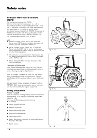 8
Roll Over Protective Structure
(ROPS)
Roll over protective structure (ROPS)
Either a roll-over protective structure or a cab is
mounted as standard equipment together with a seat
belt: if the safety structure or cab have been removed,
you are advised to fit the tractor with a safety
structure or cab and a seat belt. A ROPS structure or a
ROPS cab reduce the risk of injury should the tractor
roll over. Rolling over without a ROPS or ROPS cab
can cause damage, serious injury or death.
Use
• Before using the tractor, ensure that the ROPS
frame or the ROPS cab has not been damaged and
that it is securely fastened to the tractor.
• DO NOT attach chains, cables, etc. to the ROPS
frame or to the ROPS cab for towing purposes as
this could cause the tractor to tip up: always use the
drawbar for this purpose.
• Always fasten your seat belt (only if applicable). Do
not wear the seat belt if the tractor is not equipped
with a ROPS or cab.
• Check the seat belt for damage. Damaged belts
must be replaced.
Damaged ROPS or cabs
If the tractor has rolled over and the ROPS or the cab
have been damaged, they must be replaced in order to
ensure the original degree of protection.
After an accident, check the ROPS or cab, the driving
seat, the seat belt and the anchor points of the seat
belt. Replace all damaged parts before using the tractor
again.
DO NOT WELD, DRILL, BEND OR STRAIGHTEN THE
ROPS OR CAB: to do so reduces the degree of protec-
tion that is ensured by the original equipment.
Safety precautions
Protect yourself
Wear all protective clothing and any personal protection
devices called for by the work conditions. Never take
risks (Fig. 1. 2).
You need the following protective clothing:
• A hard hat.
• Safety goggles or mask.
• Hearing protection.
• Respirator or filter mask.
• Clothing for bad weather.
• Reflective clothing.
• Heavy duty gloves (neoprene for chemicals, leather
for heavy duty jobs).
• Safety shoes.
Fig. 1. 1B.
Fig. 1. 2
Safety notes
Fig. 1. 1A.
 