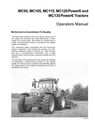 MC95, MC105, MC115, MC120Power6 and
MC135Power6 Tractors
Operators Manual
McCormick’s Commitment To Quality
MD03E086
The McCormick tractors of the 21st century remain true to
the values and principles that made McCormick a world-
beater for so many years. That means no compromises in
quality. This McCormick tractor is a product of the highest
quality and reliability.
Your authorized dealer guarantees that this McCormick
tractor is delivered in top condition by carrying out a Pre-
Delivery Inspection before it reaches you. They will also
give you a comprehensive introduction into a newly
acquired tractor which ensures maximum benefits from the
machine.
The purchase of this McCormick tractor gives the certainty
of possessing a state-of-the-art tractor of the highest
quality. Its continued value, operation and reliability depend
to a large extent on the regular maintenance and care of
this McCormick tractor.
 