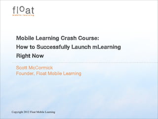 Mobile Learning Crash Course:
   How to Successfully Launch mLearning
   Right Now

   Scott McCormick
   Founder, Float Mobile Learning




Copyright 2012 Float Mobile Learning
 