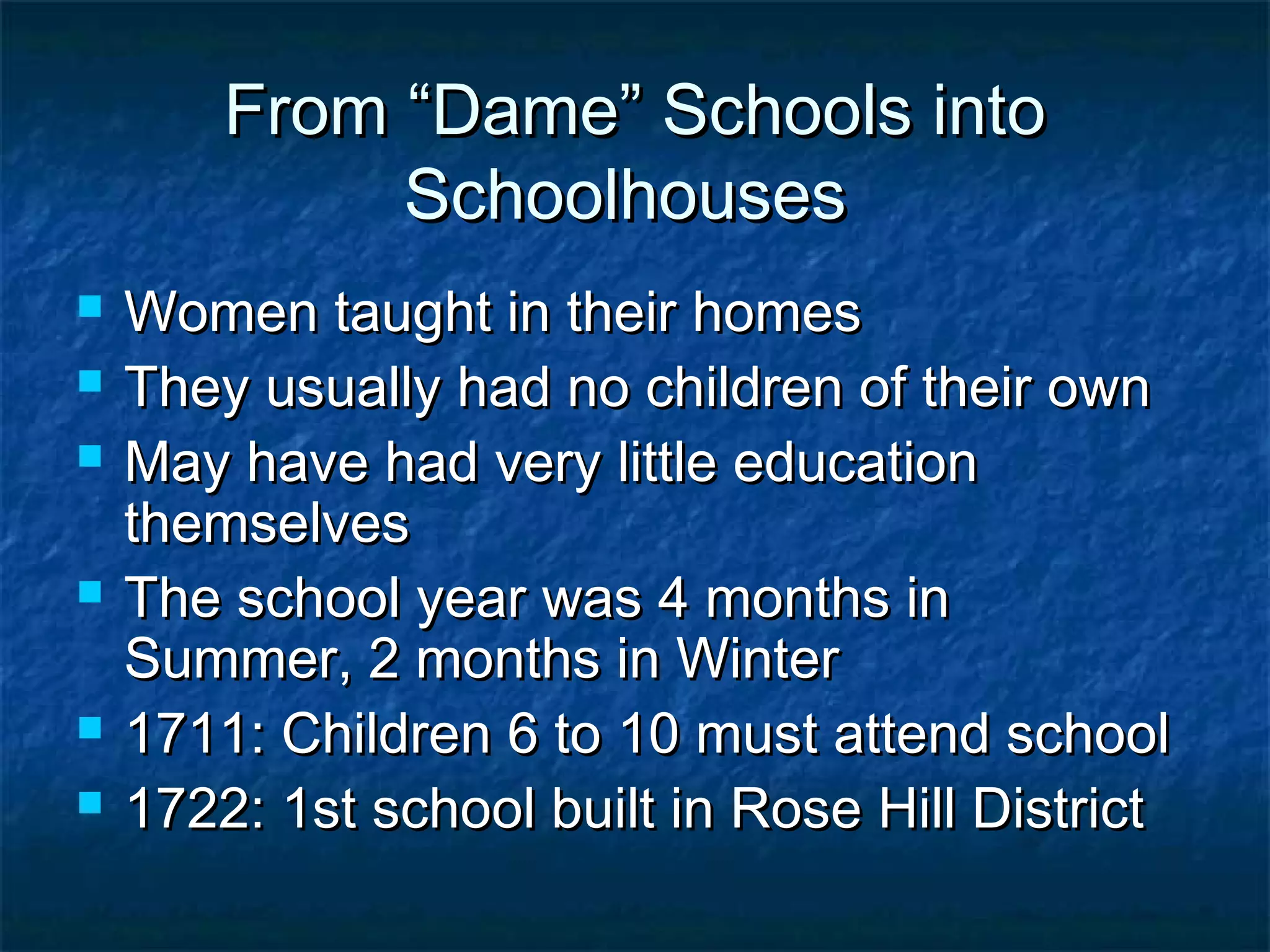 From “Dame” Schools into
             Schoolhouses
   Women taught in their homes
   They usually had no children of their own
   May have had very little education
    themselves
   The school year was 4 months in
    Summer, 2 months in Winter
   1711: Children 6 to 10 must attend school
   1722: 1st school built in Rose Hill District
 