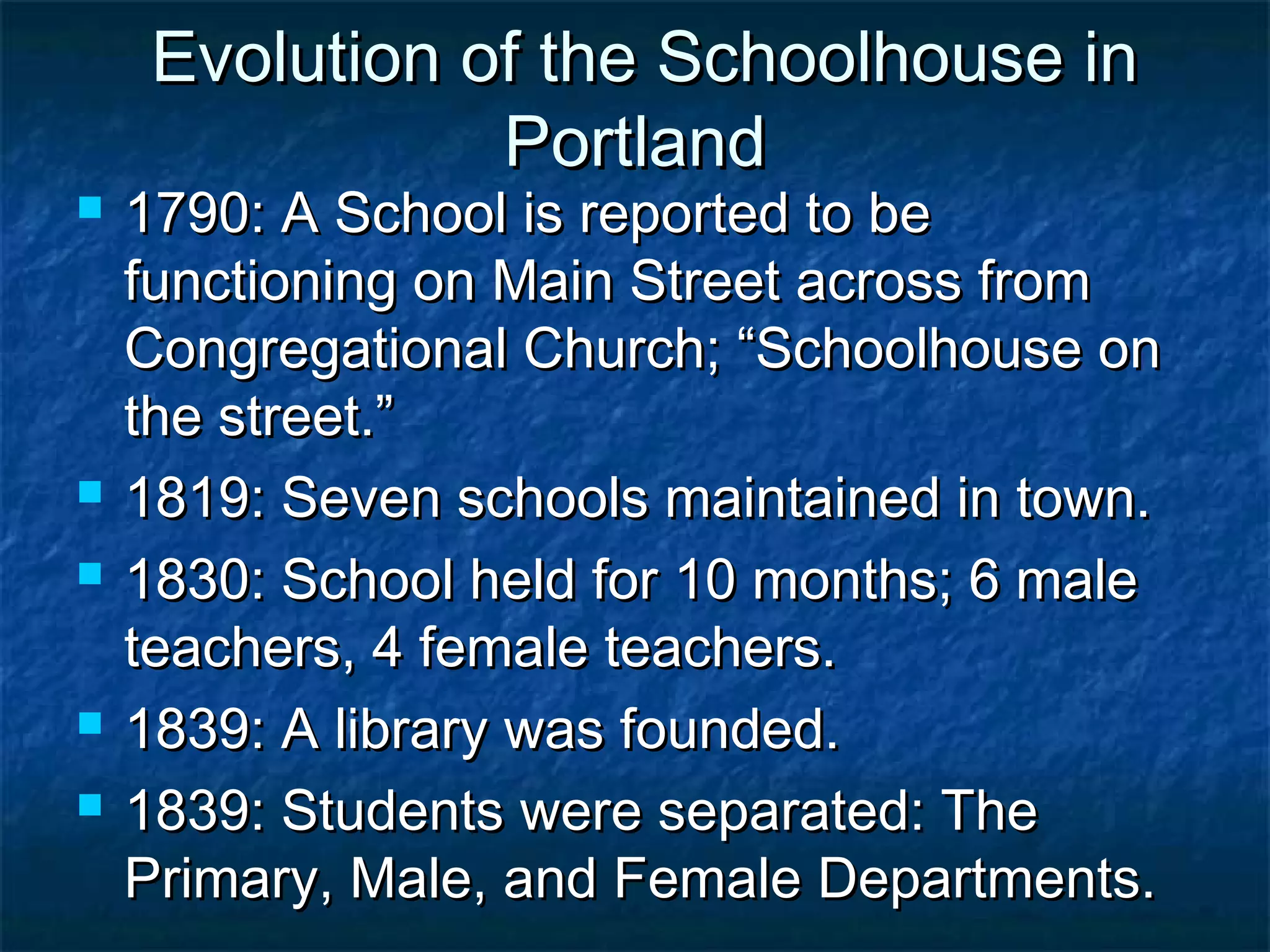 Evolution of the Schoolhouse in
                Portland
   1790: A School is reported to be
    functioning on Main Street across from
    Congregational Church; “Schoolhouse on
    the street.”
   1819: Seven schools maintained in town.
   1830: School held for 10 months; 6 male
    teachers, 4 female teachers.
   1839: A library was founded.
   1839: Students were separated: The
    Primary, Male, and Female Departments.
 