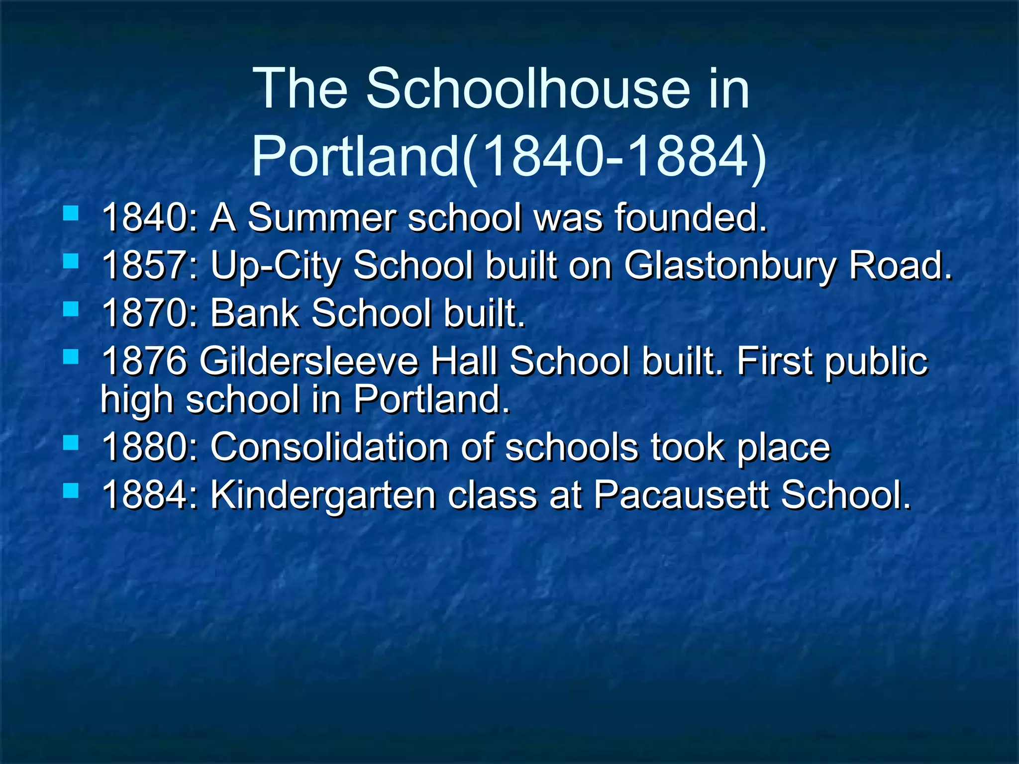 The Schoolhouse in
            Portland(1840-1884)
   1840: A Summer school was founded.
   1857: Up-City School built on Glastonbury Road.
   1870: Bank School built.
   1876 Gildersleeve Hall School built. First public
    high school in Portland.
   1880: Consolidation of schools took place
   1884: Kindergarten class at Pacausett School.
 
