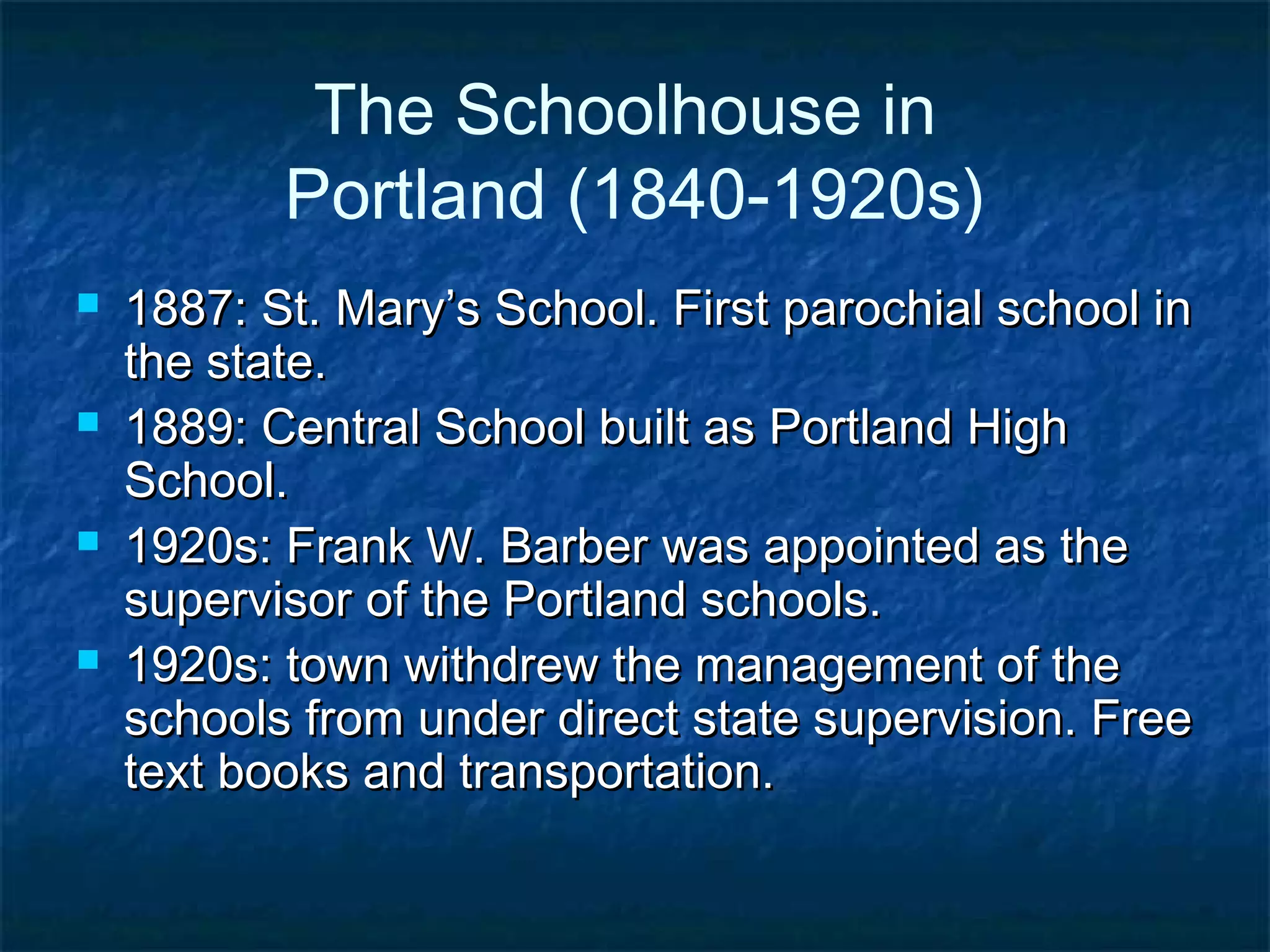 The Schoolhouse in
           Portland (1840-1920s)
   1887: St. Mary’s School. First parochial school in
    the state.
   1889: Central School built as Portland High
    School.
   1920s: Frank W. Barber was appointed as the
    supervisor of the Portland schools.
   1920s: town withdrew the management of the
    schools from under direct state supervision. Free
    text books and transportation.
 