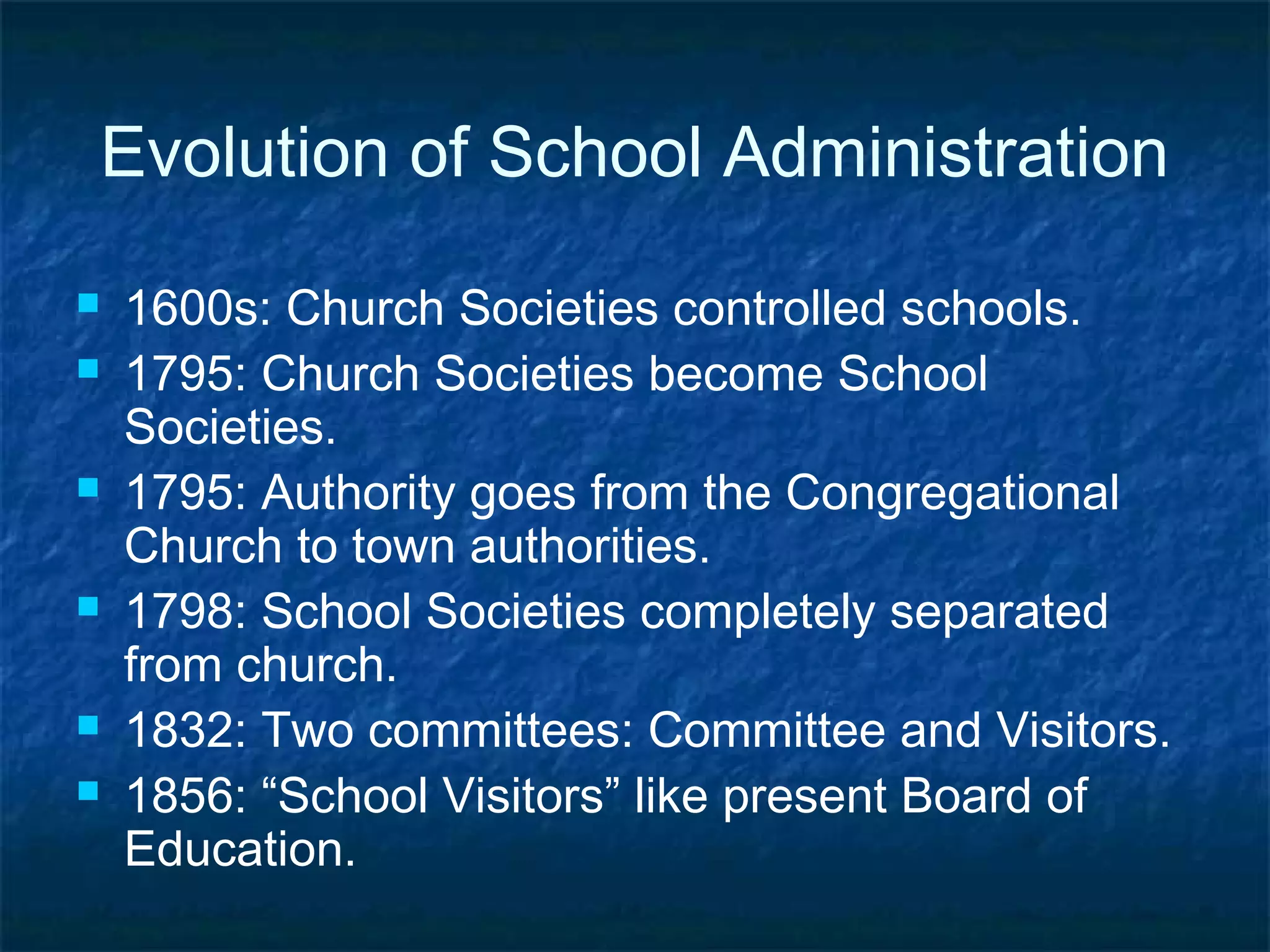 Evolution of School Administration
   1600s: Church Societies controlled schools.
   1795: Church Societies become School
    Societies.
   1795: Authority goes from the Congregational
    Church to town authorities.
   1798: School Societies completely separated
    from church.
   1832: Two committees: Committee and Visitors.
   1856: “School Visitors” like present Board of
    Education.
 