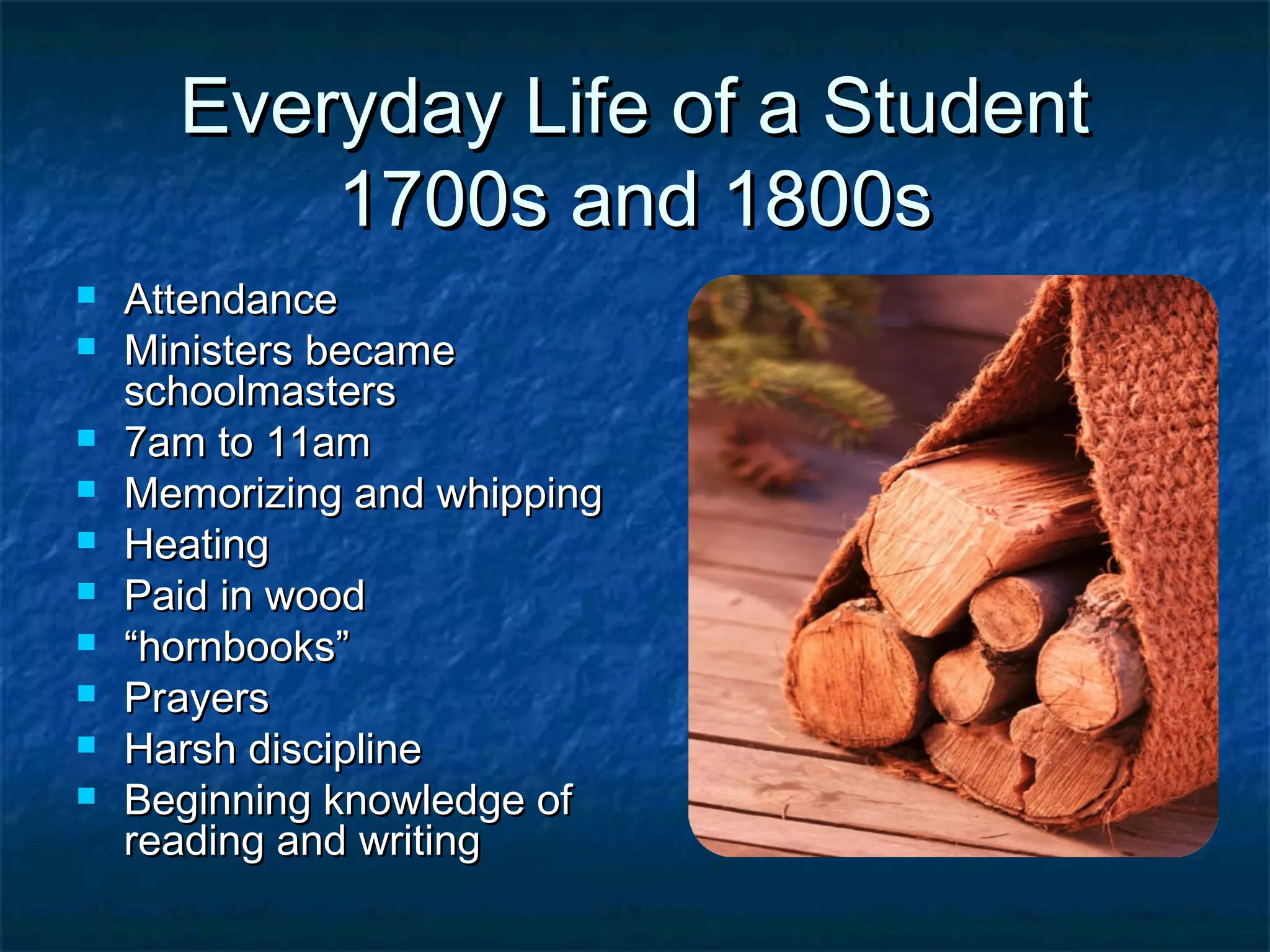 Everyday Life of a Student
          1700s and 1800s
   Attendance
   Ministers became
    schoolmasters
   7am to 11am
   Memorizing and whipping
   Heating
   Paid in wood
   “hornbooks”
   Prayers
   Harsh discipline
   Beginning knowledge of
    reading and writing
 