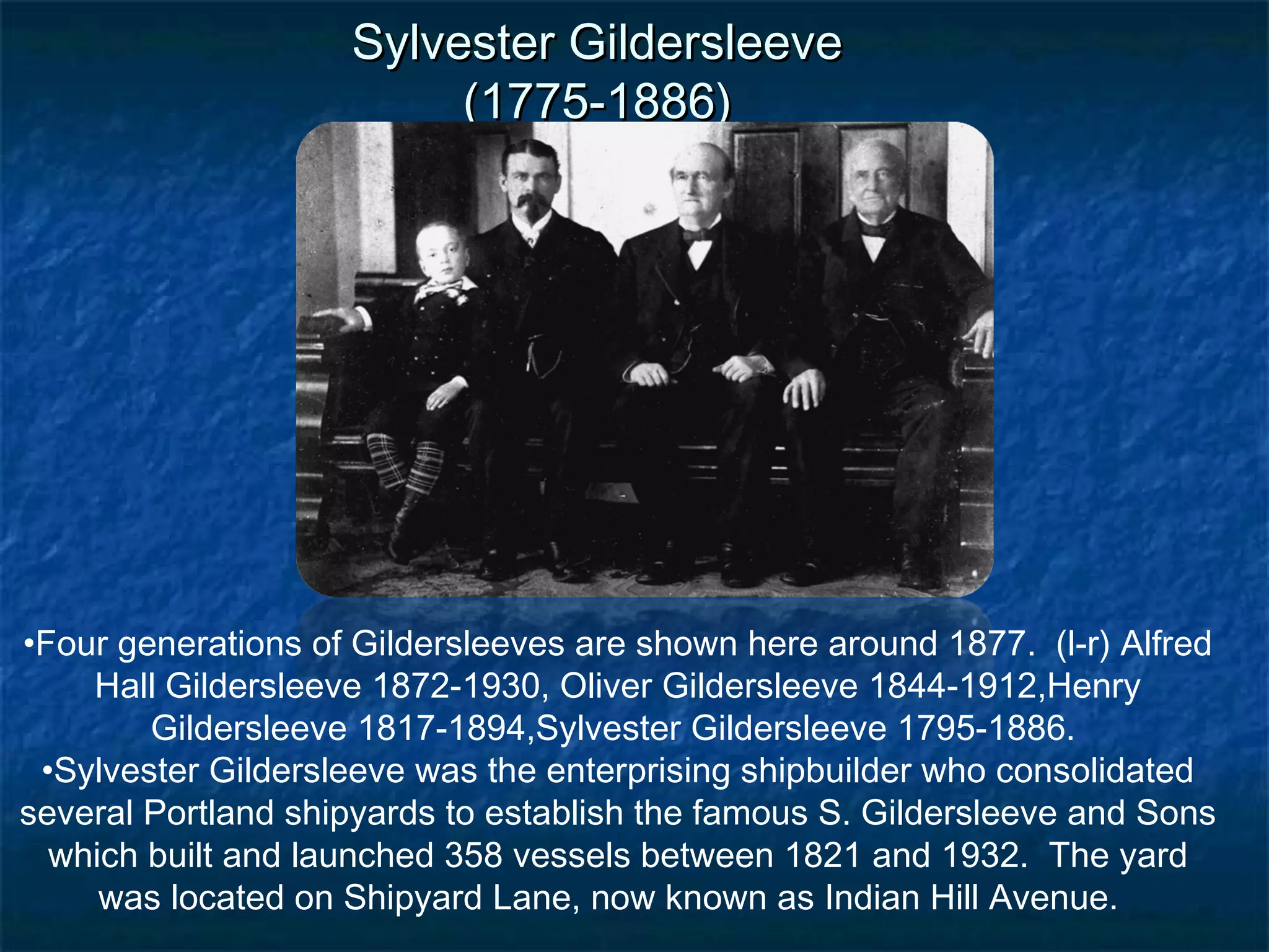 Sylvester Gildersleeve
                         (1775-1886)




•Four generations of Gildersleeves are shown here around 1877. (l-r) Alfred
    Hall Gildersleeve 1872-1930, Oliver Gildersleeve 1844-1912,Henry
        Gildersleeve 1817-1894,Sylvester Gildersleeve 1795-1886.
 •Sylvester Gildersleeve was the enterprising shipbuilder who consolidated
several Portland shipyards to establish the famous S. Gildersleeve and Sons
  which built and launched 358 vessels between 1821 and 1932. The yard
     was located on Shipyard Lane, now known as Indian Hill Avenue.
 