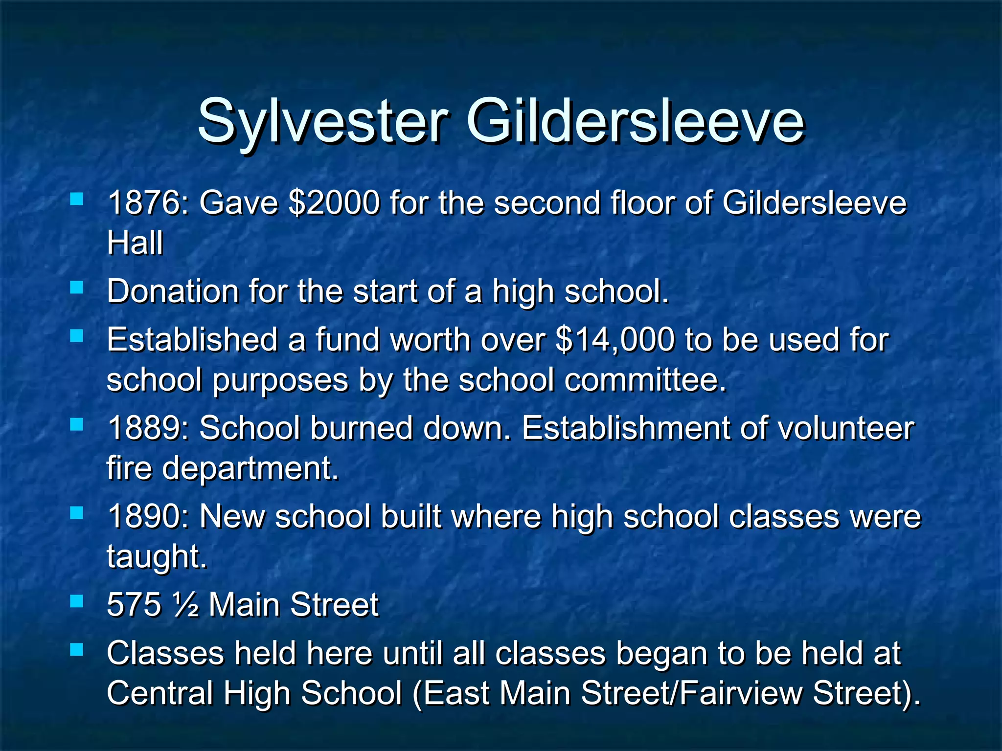Sylvester Gildersleeve
   1876: Gave $2000 for the second floor of Gildersleeve
    Hall
   Donation for the start of a high school.
   Established a fund worth over $14,000 to be used for
    school purposes by the school committee.
   1889: School burned down. Establishment of volunteer
    fire department.
   1890: New school built where high school classes were
    taught.
   575 ½ Main Street
   Classes held here until all classes began to be held at
    Central High School (East Main Street/Fairview Street).
 