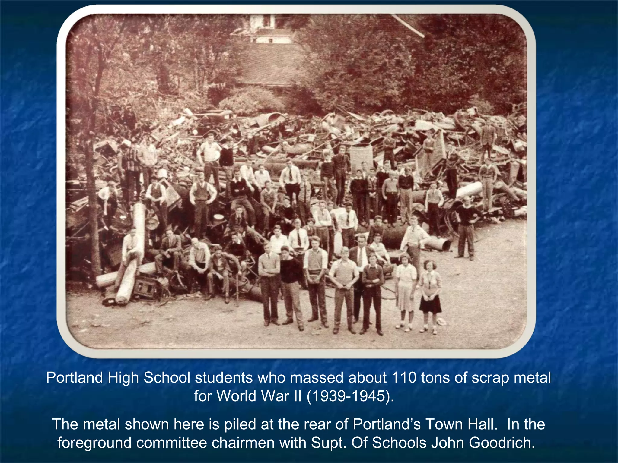 Portland High School students who massed about 110 tons of scrap metal
                     for World War II (1939-1945). 
The metal shown here is piled at the rear of Portland’s Town Hall.  In the
 foreground committee chairmen with Supt. Of Schools John Goodrich.
 