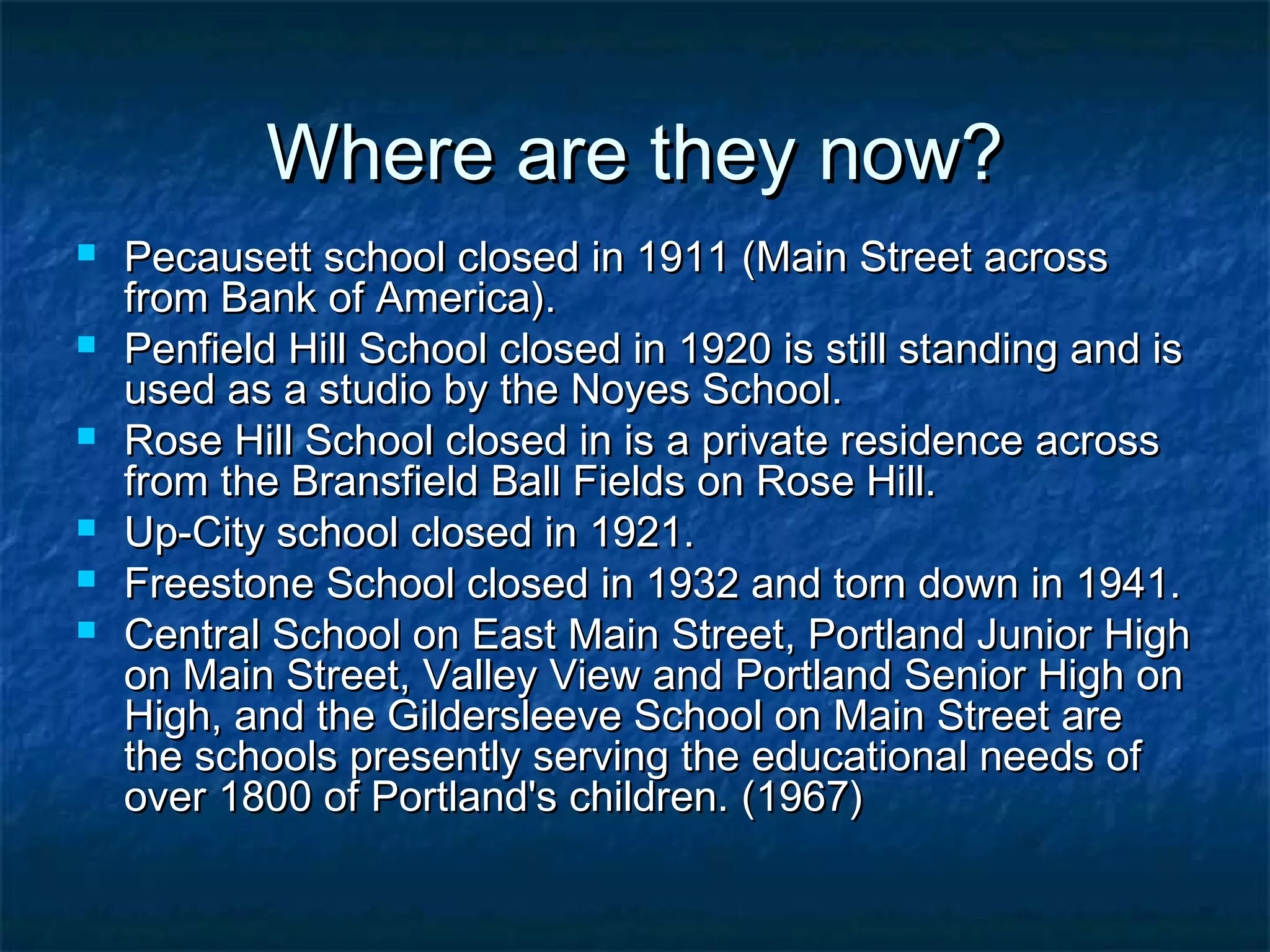 Where are they now?
   Pecausett school closed in 1911 (Main Street across
    from Bank of America).
   Penfield Hill School closed in 1920 is still standing and is
    used as a studio by the Noyes School.
   Rose Hill School closed in is a private residence across
    from the Bransfield Ball Fields on Rose Hill.
   Up-City school closed in 1921.
   Freestone School closed in 1932 and torn down in 1941.
   Central School on East Main Street, Portland Junior High
    on Main Street, Valley View and Portland Senior High on
    High, and the Gildersleeve School on Main Street are
    the schools presently serving the educational needs of
    over 1800 of Portland's children. (1967)
 