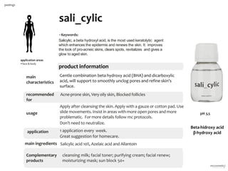 15
product information
sali_cylic
application areas
•face & body
peelings
•Keywords:
Salicylic, a beta hydroxyl acid, is the most used keratolytic agent
which enhances the epidermis and renews the skin. It improves
the look of pro-acneic skins, clears spots, revitalizes and gives a
glow to aged skin.
main
characteristics
recommended
for
Acne-prone skin, Very oily skin, Blocked follicles
Apply after cleansing the skin. Apply with a gauze or cotton pad. Use
slide movements. Insist in areas with more open pores and more
problematic. For more details follow mc protocols.
Don’t need to neutralize.
cleansing milk; facial toner; purifying cream; facial renew;
moisturizing mask; sun block 50+
Salicylic acid 10%, Azelaic acid and Allantoin
Gentle combination beta hydroxy acid (BHA) and dicarboxylic
acid, will support to smoothly unclog pores and refine skin's
surface.
1 application every week.
Great suggestion for homecare.
usage
application
main ingredients
Complementary
products
pH 3,5
Beta-hidroxy acid
β-hydroxy acid
 