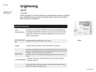 6
product information
application areas
•face & body
brightening
acid
peelings
main
characteristics
recommended
for
Depigmentation, blemishes, acne scars.
Usage
application
main ingredients
Arbutin 10%, Lactic acid 10%, Citric acid 10%, Kojic acid 5%,
Salicylic acid 5%.
1 session every 2 weeks | recommended 4-6 session
cleansing milk; facial toner; gsh cream; melanopeel cream;
vitamin C mask; sun block 50+
Function as tyrosinase inhibitors to provide skin lightening
and brightening effects, lightens dark spots as also promote
a high skin rejuvenation, lessens appearance of acne scars,
reduce open pores.
Apply after cleansingthe skin. Recommended maximum time of exposure: 5
minutes. Can apply till 3 layers of peeling, dependingskin reaction and patient
sensibility. For more details follow mc protocols.
Neutralize with mc Post-peelingneutralizing spray and remove with cold
water.
pH 4
• Keywords:
Themain ingredients of this peel are effective in hyperpigmentation treatments, diminishing
spots and blemishes from sun exposure, pregnancy and acne origin. It has a whitening
effect, giving the skin a brighter look.
 