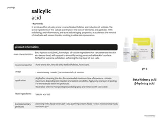 14
product information
salicylic
acid
•Keywords:
It isindicated for oily skin,prone to acne,blocked follicles andreduction of wrinkles. The
active ingredients of the salicylicacid improve the look of blemishedandaged skin. With
exfoliating, anti-inflammatory, anti-acneand anti-aging properties, it acceleratesthe removal
of dead cells and renewstheskin, resulting in visibleskinrejuvenation.
main characteristics
recommended for Acne-prone skin, Veryoily skin, Blockedfollicles, Acne scars.
1 session every 2 weeks | recommended 4-6 session
Apply after cleansingthe skin. Recommended maximum time of exposure: 1 minute
maximum, dependingskin reaction and patient sensibility. Apply only one layer of peeling.
For more details follow mc protocols.
Neutralize with mc Post-peelingneutralizing spray and remove with cold water.
cleansing milk; facial toner; sali-cylic; purifying cream; facial renew; moisturizing mask;
sun block 50+
Salicylic acid 20%
Beta hydroxy acid (BHA), keratolytic oil-soluble ingredient that can penetrate the skin
at a deeper level, will support to smoothly unclog pores and refine skin's surface.
Perfect for supreme exfoliation, softening the top layer of skin cells.
usage
application
Main ingredients
Complementary
products
Beta-hidroxy acid
β-hydroxy acid
pH 2
peelings
 