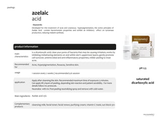 5
azelaic
acid
main
characteristics
Recommended
for
Acne, Hyperpigmentation, Rosacea, Sensitive skin.
•Keywords:
Developed for the treatment of acne and cutaneous hyperpigmentation, the active principles of
Azelaic Acid contain bacteriostatic properties and exhibit an inhibitory effect on tyrosinase
production, reducing melanin synthesis.
1 session every 2 weeks | recommended 4-6 session
is a dicarboxylic acid; clear your pores of bacteria that may be causing irritation; works by
inhibiting misbehaving elements on and within skin's uppermost layers; gently promote
cell turnover; antimicrobial and anti-inflammatory properties; milder peeling to treat
acne.
Azelaic acid 25%.
cleansing milk; facial toner; facial renew; purifying cream; vitamin C mask; sun block 50+
product information
usage
application
Apply after cleansingthe skin. Recommended maximum time of exposure: 5 minutes.
Can apply till 3 layers of peeling,depending skin reaction and patient sensibility. For more
details follow mc protocols.
Neutralize with mc Post-peelingneutralizing spray and remove with cold water.
Main ingredients
Complementary
products
saturated
dicarboxylic acid
pH 2,5
peelings
 